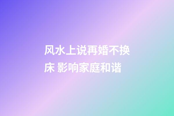 风水上说再婚不换床 影响家庭和谐